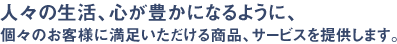 人々の生活、心が豊かになるように、個々のお客様に満足いただける商品、サービスを提供します。